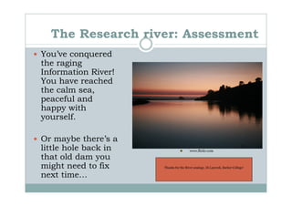 The Research river: Assessment
You’ve conquered
the raging
Information River!
You have reached
the calm sea,
peaceful and
happy with
yourself.

Or maybe there’s a
little hole back in                     www.flickr.com

that old dam you
might need to fix     Thanks for the River analogy, Di Laycock, Barker College!

next time…
 