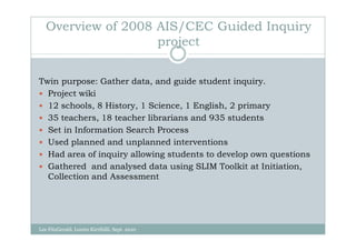 Overview of 2008 AIS/CEC Guided Inquiry
                    project


Twin purpose: Gather data, and guide student inquiry.
  Project wiki
  12 schools, 8 History, 1 Science, 1 English, 2 primary
  35 teachers, 18 teacher librarians and 935 students
  Set in Information Search Process
  Used planned and unplanned interventions
  Had area of inquiry allowing students to develop own questions
  Gathered and analysed data using SLIM Toolkit at Initiation,
  Collection and Assessment




Lee FitzGerald, Loreto Kirribilli, Sept. 2010
 