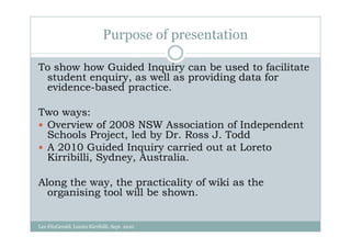 Purpose of presentation

To show how Guided Inquiry can be used to facilitate
 student enquiry, as well as providing data for
 evidence-based practice.

Two ways:
 Overview of 2008 NSW Association of Independent
 Schools Project, led by Dr. Ross J. Todd
 A 2010 Guided Inquiry carried out at Loreto
 Kirribilli, Sydney, Australia.

Along the way, the practicality of wiki as the
  organising tool will be shown.


Lee FitzGerald, Loreto Kirribilli, Sept. 2010
 
