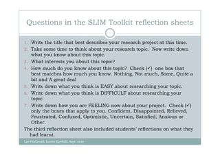Questions in the SLIM Toolkit reflection sheets

1. Write the title that best describes your research project at this time.
2. Take some time to think about your research topic. Now write down
   what you know about this topic.
3. What interests you about this topic?
4. How much do you know about this topic? Check ( ) one box that
   best matches how much you know. Nothing, Not much, Some, Quite a
   bit and A great deal
5. Write down what you think is EASY about researching your topic.
6. Write down what you think is DIFFICULT about researching your
   topic.
7. Write down how you are FEELING now about your project. Check ( )
   only the boxes that apply to you. Confident, Disappointed, Relieved,
   Frustrated, Confused, Optimistic, Uncertain, Satisfied, Anxious or
   Other.
The third reflection sheet also included students’ reflections on what they
   had learnt.
Lee FitzGerald, Loreto Kirribilli, Sept. 2010
 