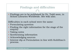 Findings and difficulties

    Findings are to be published by Dr. Todd soon, in
    School Libraries Worldwide. See wiki also.

Difficulties in each school were the same:
 Formulating question
 Finding the right information for the stage of the
 enquiry
 Taking notes
 Synthesising information
 Acknowledging sources
 Interest dip at Formulation in line with Kuhlthau’s
 process.

Lee FitzGerald, Loreto Kirribilli, Sept. 2010
 