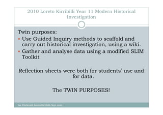 2010 Loreto Kirribilli Year 11 Modern Historical
                          Investigation


Twin purposes:
 Use Guided Inquiry methods to scaffold and
 carry out historical investigation, using a wiki.
 Gather and analyse data using a modified SLIM
 Toolkit

Reflection sheets were both for students’ use and
                     for data.

                                   The TWIN PURPOSES!

Lee FitzGerald, Loreto Kirribilli, Sept. 2010
 