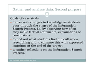 Gather and analyse data: Second purpose

Goals of case study.
 to measure changes in knowledge as students
 pass through the stages of the Information
 Search Process, i.e. by observing how often
 they make factual statements, explanations or
 conclusions.
 to find out what students find difficult when
 researching and to compare this with expressed
 learnings at the end of the project.
 to gather reflections on the Information Search
 Process.

Lee FitzGerald, Loreto Kirribilli, Sept. 2010
 