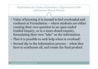 Implications for Loreto of Question 4: Experiences of the
                        Information Search Process


    Value of knowing it is normal to feel overloaded and
    confused at Formulation – where students are either
    creating their own question in an open-ended
    Guided Inquiry, or in a more closed enquiry,
    formulating their own “take” on the information.
    That it is possible to seek help when in overload!
    Second dip in the information process – when they
    have to synthesise all, and create the final product.



Lee FitzGerald, Loreto Kirribilli, Sept. 2010
 