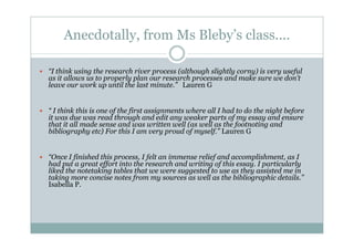 Anecdotally, from Ms Bleby’s class....

“I think using the research river process (although slightly corny) is very useful
as it allows us to properly plan our research processes and make sure we don’t
leave our work up until the last minute.” Lauren G


“ I think this is one of the first assignments where all I had to do the night before
it was due was read through and edit any weaker parts of my essay and ensure
that it all made sense and was written well (as well as the footnoting and
bibliography etc) For this I am very proud of myself.” Lauren G


“Once I finished this process, I felt an immense relief and accomplishment, as I
had put a great effort into the research and writing of this essay. I particularly
liked the notetaking tables that we were suggested to use as they assisted me in
taking more concise notes from my sources as well as the bibliographic details.”
Isabella P.
 