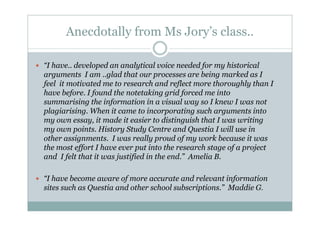 Anecdotally from Ms Jory’s class..

“I have.. developed an analytical voice needed for my historical
arguments I am ..glad that our processes are being marked as I
feel it motivated me to research and reflect more thoroughly than I
have before. I found the notetaking grid forced me into
summarising the information in a visual way so I knew I was not
plagiarising. When it came to incorporating such arguments into
my own essay, it made it easier to distinguish that I was writing
my own points. History Study Centre and Questia I will use in
other assignments. I was really proud of my work because it was
the most effort I have ever put into the research stage of a project
and I felt that it was justified in the end.” Amelia B.

“I have become aware of more accurate and relevant information
sites such as Questia and other school subscriptions.” Maddie G.
 