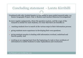 Concluding statement - Loreto Kirribilli

Combined with wiki, Guided Inquiry is very useful in open-ended research tasks, e.g.
  Senior Geography Project, Year 11 Modern and Ancient Historical Investigations.

In more regular assignments, where the question is given, and the scope of the
   research is similar for each students, it is clear that there are benefits in:

    teaching students how to search at the various steps in their information process.

    giving students more experience in developing their own questions.

    giving students practice in dealing with information overload, underload and
    uneven quality, and

    working on an ongoing basis from the beginning of a task to force synthesis of
    information to enable students to make explanations and conclusions




Lee FitzGerald, Loreto Kirribilli, Sept. 2010
 