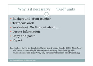Why is it necessary?              “Bird” units

    Background from teacher
    Textbook work
    Worksheet: Go find out about...
    Locate information
    Copy and paste
    Report.

Loertscher, David V, Koechlin, Carol, and Zwaan, Sandi, 2005. Ban those
  bird units: 15 models for teaching and learning in technology rich
  environments. Salt Lake City, UT, Hi Willow Research and Publishing.


Lee FitzGerald, Loreto Kirribilli, Sept. 2010
 