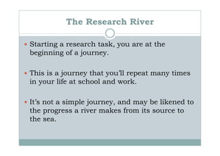 The Research River

Starting a research task, you are at the
beginning of a journey.

This is a journey that you’ll repeat many times
in your life at school and work.

It’s not a simple journey, and may be likened to
the progress a river makes from its source to
the sea.
 
