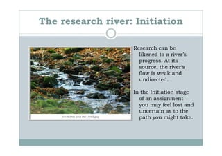 The research river: Initiation

                   Research can be
                     likened to a river’s
                     progress. At its
                     source, the river’s
                     flow is weak and
                     undirected.

                   In the Initiation stage
                     of an assignment
                     you may feel lost and
                     uncertain as to the
                     path you might take.
 