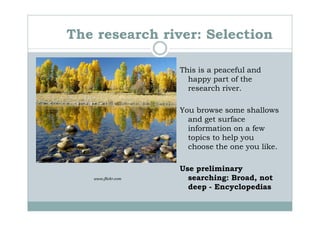 The research river: Selection

                    This is a peaceful and
                      happy part of the
                      research river.

                    You browse some shallows
                      and get surface
                      information on a few
                      topics to help you
                      choose the one you like.

                    Use preliminary
   www.flickr.com     searching: Broad, not
                      deep - Encyclopedias
 