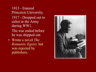1913 - Entered Princeton University. 1917 - Dropped out to enlist in the Army during WW1. The war ended before he was shipped out. Wrote a novel  The Romantic Egoist,  but was rejected by publishers. 