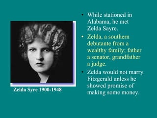 While stationed in Alabama, he met Zelda Sayre. Zelda, a southern debutante from a wealthy family; father a senator, grandfather a judge . Zelda would not marry Fitzgerald unless he showed promise of making some money. Zelda Syre 1900-1948 