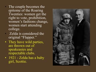 The couple becomes the epitome of the Roaring Twenties: women get the right to vote, prohibition, women’s fashions change, women start attending college. Zelda is considered the original “Flapper.” They have wild parties, are thrown out of speakeasies and respectable clubs. 1921 - Zelda has a baby girl, Scottie. 