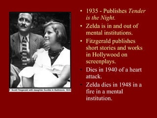 1935 - Publishes  Tender is the Night. Zelda is in and out of mental institutions. Fitzgerald publishes short stories and works in Hollywood on screenplays. Dies in 1940 of a heart attack. Zelda dies in 1948 in a fire in a mental institution. 