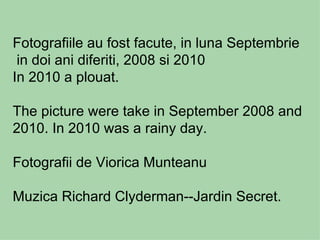 Fotografiile au fost facute, in luna Septembrie
 in doi ani diferiti, 2008 si 2010
In 2010 a plouat.

The picture were take in September 2008 and
2010. In 2010 was a rainy day.

Fotografii de Viorica Munteanu

Muzica Richard Clyderman--Jardin Secret.
 