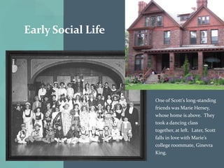 Early Social Life




                    One of Scott’s long-standing
                    friends was Marie Hersey,
                    whose home is above. They
                    took a dancing class
                    together, at left. Later, Scott
                    falls in love with Marie’s
                    college roommate, Ginevra
                    King.
 
