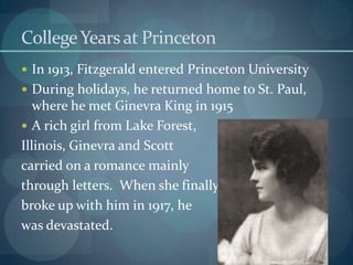 College Years at Princeton
 In 1913, Fitzgerald entered Princeton University
 During holidays, he returned home to St. Paul,
   where he met Ginevra King in 1915
 A rich girl from Lake Forest,
Illinois, Ginevra and Scott
carried on a romance mainly
through letters. When she finally
broke up with him in 1917, he
was devastated.
 