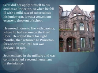 Scott did not apply himself to his
studies at Princeton, so when he fell
ill with a mild case of tuberculosis
his junior year, it was a convenient
excuse to drop out of school.

He moved home to live with parents,
where he had a room on the third
floor. He stayed there for eight
months, then returned to Princeton
for a short time until war was
declared in 1917.

Scott enlisted in the military and was
commissioned a second lieutenant
in the infantry.
 
