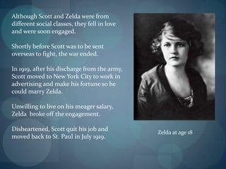 Although Scott and Zelda were from
different social classes, they fell in love
and were soon engaged.

Shortly before Scott was to be sent
overseas to fight, the war ended.

In 1919, after his discharge from the army,
Scott moved to New York City to work in
advertising and make his fortune so he
could marry Zelda.

Unwilling to live on his meager salary,
Zelda broke off the engagement.

Disheartened, Scott quit his job and
                                              Zelda at age 18
moved back to St. Paul in July 1919.
 