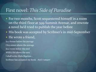 First novel: This Side of Paradise
 For two months, Scott sequestered himself in a room
  on the third floor at 599 Summit Avenue, and rewrote
  a novel he’d tried to publish the year before
 His book was accepted by Scribner’s in mid-September
 He wrote a friend,
In a house below the average
On a street above the average
In a room below the roof
With a lot above the ears
I shall write Alida Bigelow…
Scribner has accepted my book. Ain’t I smart!
 