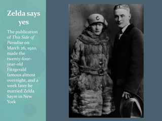 Zelda says
   yes
The publication
of This Side of
Paradise on
March 26, 1920,
made the
twenty-four-
year-old
Fitzgerald
famous almost
overnight, and a
week later he
married Zelda
Sayre in New
York
 