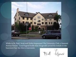 While in St. Paul, Scott and Zelda frequented The University Club, a Summit
Avenue fixture. Local legend holds that Fitzgerald carved his initials in the
basement bar, but this is inaccurate.
 