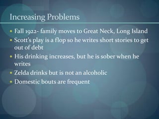 Increasing Problems
 Fall 1922- family moves to Great Neck, Long Island
 Scott’s play is a flop so he writes short stories to get
  out of debt
 His drinking increases, but he is sober when he
  writes
 Zelda drinks but is not an alcoholic
 Domestic bouts are frequent
 