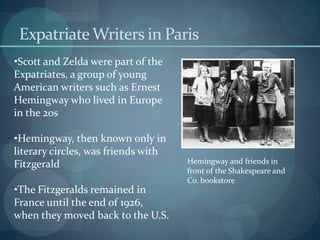 Expatriate Writers in Paris
•Scott and Zelda were part of the
Expatriates, a group of young
American writers such as Ernest
Hemingway who lived in Europe
in the 20s

•Hemingway, then known only in
literary circles, was friends with
Fitzgerald                           Hemingway and friends in
                                     front of the Shakespeare and
                                     Co. bookstore
•The Fitzgeralds remained in
France until the end of 1926,
when they moved back to the U.S.
 