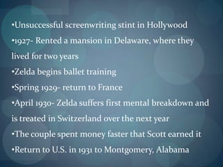 •Unsuccessful screenwriting stint in Hollywood
•1927- Rented a mansion in Delaware, where they
lived for two years
•Zelda begins ballet training
•Spring 1929- return to France
•April 1930- Zelda suffers first mental breakdown and
is treated in Switzerland over the next year
•The couple spent money faster that Scott earned it
•Return to U.S. in 1931 to Montgomery, Alabama
 