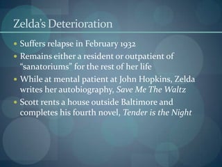 Zelda’s Deterioration
 Suffers relapse in February 1932
 Remains either a resident or outpatient of
  “sanatoriums” for the rest of her life
 While at mental patient at John Hopkins, Zelda
  writes her autobiography, Save Me The Waltz
 Scott rents a house outside Baltimore and
  completes his fourth novel, Tender is the Night
 