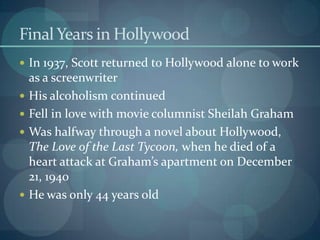 Final Years in Hollywood
 In 1937, Scott returned to Hollywood alone to work
    as a screenwriter
   His alcoholism continued
   Fell in love with movie columnist Sheilah Graham
   Was halfway through a novel about Hollywood,
    The Love of the Last Tycoon, when he died of a
    heart attack at Graham’s apartment on December
    21, 1940
   He was only 44 years old
 