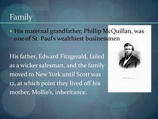 Family
 His maternal grandfather, Phillip McQuillan, was
 one of St. Paul’s wealthiest businessmen

His father, Edward Fitzgerald, failed
as a wicker salesman, and the family
moved to New York until Scott was
12, at which point they lived off his
mother, Mollie’s, inheritance.
 