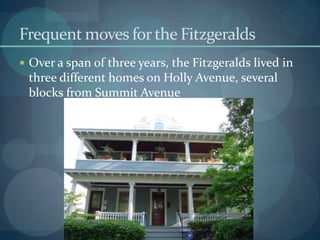 Frequent moves for the Fitzgeralds
 Over a span of three years, the Fitzgeralds lived in
 three different homes on Holly Avenue, several
 blocks from Summit Avenue
 