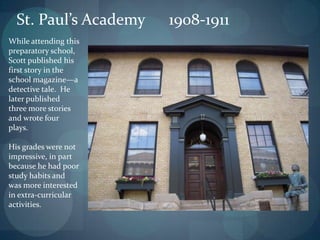 St. Paul’s Academy   1908-1911
While attending this
preparatory school,
Scott published his
first story in the
school magazine—a
detective tale. He
later published
three more stories
and wrote four
plays.

His grades were not
impressive, in part
because he had poor
study habits and
was more interested
in extra-curricular
activities.
 