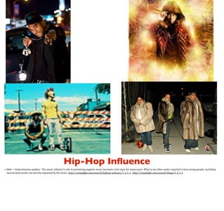 Hip-Hop Inﬂuence
The	
  music	
  industry’s	
  role	
  in	
  promoting	
  negative	
  music	
  has	
  been	
  a	
  hot	
  topic	
  for	
  many	
  years.	
  What	
  is	
  too	
  often	
  under	
  reported	
  is	
  how	
  young	
  people,	
  including	
  
incarcerated	
  youth,	
  are	
  directly	
  impacted	
  by	
  the	
  music.	
  http://comp>ight.com/search/hiphop-­‐industry/1-­‐2-­‐1-­‐1,	
  	
  http://comp>ight.com/search/thugs/1-­‐2-­‐1-­‐1

• Slide 1: Hook/attention grabber:

	
  

 