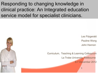 Responding to changing knowledge in
clinical practice: An Integrated education
service model for specialist clinicians.



                                                   Les Fitzgerald
                                                   Pauline Wong
                                                   John Hannon


                      Curriculum, Teaching & Learning Colloquium
                                  La Trobe University, Melbourne
                                             6-7 December 2012

                                                   1
 