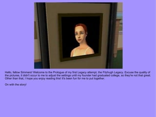 Hello, fellow Simmers! Welcome to the Prologue of my first Legacy attempt, the Fitzhugh Legacy. Excuse the quality of the pictures, it didn't occur to me to adjust the settings until my founder had graduated college, so they're not that great. Other than that, I hope you enjoy reading this! It's been fun for me to put together. On with the story! 