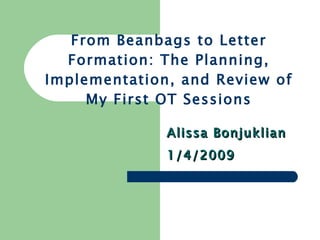 From Beanbags to Letter Formation: The Planning, Implementation, and Review of My First OT Sessions Alissa Bonjuklian 1/4/2009 