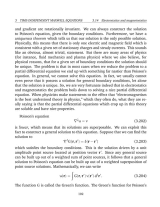 3 TIME-INDEPENDENT MAXWELL EQUATIONS 3.14 Electrostatics and magnetostatics
and gradient are rotationally invariant. We can always construct the solution
to Poisson’s equation, given the boundary conditions. Furthermore, we have a
uniqueness theorem which tells us that our solution is the only possible solution.
Physically, this means that there is only one electric and magnetic ﬁeld which is
consistent with a given set of stationary charges and steady currents. This sounds
like an obvious, almost trivial, statement. But there are many areas of physics
(for instance, ﬂuid mechanics and plasma physics) where we also believe, for
physical reasons, that for a given set of boundary conditions the solution should
be unique. The problem is that in most cases when we reduce the problem to a
partial differential equation we end up with something far nastier than Poisson’s
equation. In general, we cannot solve this equation. In fact, we usually cannot
even prove that it possess a solution for general boundary conditions, let alone
that the solution is unique. So, we are very fortunate indeed that in electrostatics
and magnetostatics the problem boils down to solving a nice partial differential
equation. When physicists make statements to the effect that “electromagnetism
is the best understood theory in physics,” which they often do, what they are re-
ally saying is that the partial differential equations which crop up in this theory
are soluble and have nice properties.
Poisson’s equation
2
u = v (3.202)
is linear, which means that its solutions are superposable. We can exploit this
fact to construct a general solution to this equation. Suppose that we can ﬁnd the
solution to
2
G(r, r ) = δ(r − r ) (3.203)
which satisﬁes the boundary conditions. This is the solution driven by a unit
amplitude point source located at position vector r . Since any general source
can be built up out of a weighted sum of point sources, it follows that a general
solution to Poisson’s equation can be built up out of a weighted superposition of
point source solutions. Mathematically, we can write
u(r) = G(r, r ) v(r ) d3
r . (3.204)
The function G is called the Green’s function. The Green’s function for Poisson’s
102
 