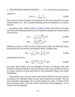 3 TIME-INDEPENDENT MAXWELL EQUATIONS 3.14 Electrostatics and magnetostatics
equation is
G(r, r ) = −
1
4π
1
|r − r |
. (3.205)
Note that this Green’s function is proportional to the scalar potential of a point
charge located at r : this is hardly surprising, given the deﬁnition of a Green’s
function.
According to Eqs. (3.200), (3.201), (3.202), (3.204), and (3.205), the scalar
and vector potentials generated by a set of stationary charges and steady currents
take the form
φ(r) =
1
4π 0
ρ(r )
|r − r |
d3
r , (3.206)
A(r) =
µ0
4π
j(r )
|r − r |
d3
r . (3.207)
Making use of Eqs. (3.194), (3.195), (3.206), and (3.207), we obtain the funda-
mental force laws for electric and magnetic ﬁelds. Coulomb’s law,
E(r) =
1
4π 0
ρ(r )
r − r
|r − r |3
d3
r , (3.208)
and the Biot-Savart law,
B(r) =
µ0
4π
j(r ) × (r − r )
|r − r |3
d3
r . (3.209)
Of course, both of these laws are examples of action at a distance laws, and,
therefore, violate the theory of relativity. However, this is not a problem as long as
we restrict ourselves to ﬁelds generated by time-independent charge and current
distributions.
The question, now, is by how much is this scheme which we have just worked
out going to be disrupted when we take time variation into account. The an-
swer, somewhat surprisingly, is by very little indeed. So, in Eqs. (3.186)–(3.209)
we can already discern the basic outline of classical electromagnetism. Let us
continue our investigation.
103
 