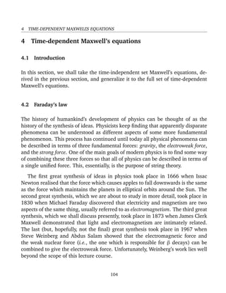 4 TIME-DEPENDENT MAXWELL’S EQUATIONS
4 Time-dependent Maxwell’s equations
4.1 Introduction
In this section, we shall take the time-independent set Maxwell’s equations, de-
rived in the previous section, and generalize it to the full set of time-dependent
Maxwell’s equations.
4.2 Faraday’s law
The history of humankind’s development of physics can be thought of as the
history of the synthesis of ideas. Physicists keep ﬁnding that apparently disparate
phenomena can be understood as different aspects of some more fundamental
phenomenon. This process has continued until today all physical phenomena can
be described in terms of three fundamental forces: gravity, the electroweak force,
and the strong force. One of the main goals of modern physics is to ﬁnd some way
of combining these three forces so that all of physics can be described in terms of
a single uniﬁed force. This, essentially, is the purpose of string theory.
The ﬁrst great synthesis of ideas in physics took place in 1666 when Issac
Newton realised that the force which causes apples to fall downwards is the same
as the force which maintains the planets in elliptical orbits around the Sun. The
second great synthesis, which we are about to study in more detail, took place in
1830 when Michael Faraday discovered that electricity and magnetism are two
aspects of the same thing, usually referred to as electromagnetism. The third great
synthesis, which we shall discuss presently, took place in 1873 when James Clerk
Maxwell demonstrated that light and electromagnetism are intimately related.
The last (but, hopefully, not the ﬁnal) great synthesis took place in 1967 when
Steve Weinberg and Abdus Salam showed that the electromagnetic force and
the weak nuclear force (i.e., the one which is responsible for β decays) can be
combined to give the electroweak force. Unfortunately, Weinberg’s work lies well
beyond the scope of this lecture course.
104
 