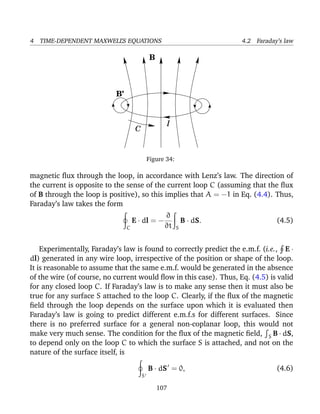 4 TIME-DEPENDENT MAXWELL’S EQUATIONS 4.2 Faraday’s law
I
C
B’
B
Figure 34:
magnetic ﬂux through the loop, in accordance with Lenz’s law. The direction of
the current is opposite to the sense of the current loop C (assuming that the ﬂux
of B through the loop is positive), so this implies that A = −1 in Eq. (4.4). Thus,
Faraday’s law takes the form
C
E · dl = −
∂
∂t S
B · dS. (4.5)
Experimentally, Faraday’s law is found to correctly predict the e.m.f. (i.e., E ·
dl) generated in any wire loop, irrespective of the position or shape of the loop.
It is reasonable to assume that the same e.m.f. would be generated in the absence
of the wire (of course, no current would ﬂow in this case). Thus, Eq. (4.5) is valid
for any closed loop C. If Faraday’s law is to make any sense then it must also be
true for any surface S attached to the loop C. Clearly, if the ﬂux of the magnetic
ﬁeld through the loop depends on the surface upon which it is evaluated then
Faraday’s law is going to predict different e.m.f.s for different surfaces. Since
there is no preferred surface for a general non-coplanar loop, this would not
make very much sense. The condition for the ﬂux of the magnetic ﬁeld, S B · dS,
to depend only on the loop C to which the surface S is attached, and not on the
nature of the surface itself, is
S
B · dS = 0, (4.6)
107
 