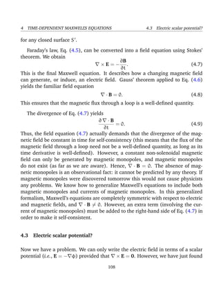 4 TIME-DEPENDENT MAXWELL’S EQUATIONS 4.3 Electric scalar potential?
for any closed surface S .
Faraday’s law, Eq. (4.5), can be converted into a ﬁeld equation using Stokes’
theorem. We obtain
× E = −
∂B
∂t
. (4.7)
This is the ﬁnal Maxwell equation. It describes how a changing magnetic ﬁeld
can generate, or induce, an electric ﬁeld. Gauss’ theorem applied to Eq. (4.6)
yields the familiar ﬁeld equation
· B = 0. (4.8)
This ensures that the magnetic ﬂux through a loop is a well-deﬁned quantity.
The divergence of Eq. (4.7) yields
∂ · B
∂t
= 0. (4.9)
Thus, the ﬁeld equation (4.7) actually demands that the divergence of the mag-
netic ﬁeld be constant in time for self-consistency (this means that the ﬂux of the
magnetic ﬁeld through a loop need not be a well-deﬁned quantity, as long as its
time derivative is well-deﬁned). However, a constant non-solenoidal magnetic
ﬁeld can only be generated by magnetic monopoles, and magnetic monopoles
do not exist (as far as we are aware). Hence, · B = 0. The absence of mag-
netic monopoles is an observational fact: it cannot be predicted by any theory. If
magnetic monopoles were discovered tomorrow this would not cause physicists
any problems. We know how to generalize Maxwell’s equations to include both
magnetic monopoles and currents of magnetic monopoles. In this generalized
formalism, Maxwell’s equations are completely symmetric with respect to electric
and magnetic ﬁelds, and · B = 0. However, an extra term (involving the cur-
rent of magnetic monopoles) must be added to the right-hand side of Eq. (4.7) in
order to make it self-consistent.
4.3 Electric scalar potential?
Now we have a problem. We can only write the electric ﬁeld in terms of a scalar
potential (i.e., E = − φ) provided that × E = 0. However, we have just found
108
 