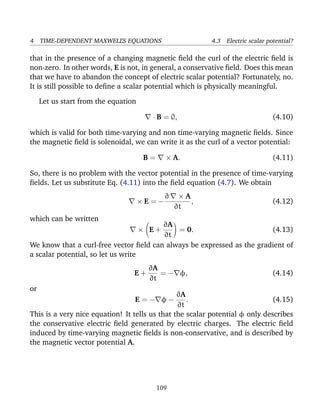 4 TIME-DEPENDENT MAXWELL’S EQUATIONS 4.3 Electric scalar potential?
that in the presence of a changing magnetic ﬁeld the curl of the electric ﬁeld is
non-zero. In other words, E is not, in general, a conservative ﬁeld. Does this mean
that we have to abandon the concept of electric scalar potential? Fortunately, no.
It is still possible to deﬁne a scalar potential which is physically meaningful.
Let us start from the equation
· B = 0, (4.10)
which is valid for both time-varying and non time-varying magnetic ﬁelds. Since
the magnetic ﬁeld is solenoidal, we can write it as the curl of a vector potential:
B = × A. (4.11)
So, there is no problem with the vector potential in the presence of time-varying
ﬁelds. Let us substitute Eq. (4.11) into the ﬁeld equation (4.7). We obtain
× E = −
∂ × A
∂t
, (4.12)
which can be written
× E +
∂A
∂t
= 0. (4.13)
We know that a curl-free vector ﬁeld can always be expressed as the gradient of
a scalar potential, so let us write
E +
∂A
∂t
= − φ, (4.14)
or
E = − φ −
∂A
∂t
. (4.15)
This is a very nice equation! It tells us that the scalar potential φ only describes
the conservative electric ﬁeld generated by electric charges. The electric ﬁeld
induced by time-varying magnetic ﬁelds is non-conservative, and is described by
the magnetic vector potential A.
109
 
