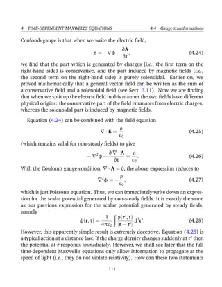4 TIME-DEPENDENT MAXWELL’S EQUATIONS 4.4 Gauge transformations
Coulomb gauge is that when we write the electric ﬁeld,
E = − φ −
∂A
∂t
, (4.24)
we ﬁnd that the part which is generated by charges (i.e., the ﬁrst term on the
right-hand side) is conservative, and the part induced by magnetic ﬁelds (i.e.,
the second term on the right-hand side) is purely solenoidal. Earlier on, we
proved mathematically that a general vector ﬁeld can be written as the sum of
a conservative ﬁeld and a solenoidal ﬁeld (see Sect. 3.11). Now we are ﬁnding
that when we split up the electric ﬁeld in this manner the two ﬁelds have different
physical origins: the conservative part of the ﬁeld emanates from electric charges,
whereas the solenoidal part is induced by magnetic ﬁelds.
Equation (4.24) can be combined with the ﬁeld equation
· E =
ρ
0
(4.25)
(which remains valid for non-steady ﬁelds) to give
− 2
φ −
∂ · A
∂t
=
ρ
0
. (4.26)
With the Coulomb gauge condition, · A = 0, the above expression reduces to
2
φ = −
ρ
0
, (4.27)
which is just Poisson’s equation. Thus, we can immediately write down an expres-
sion for the scalar potential generated by non-steady ﬁelds. It is exactly the same
as our previous expression for the scalar potential generated by steady ﬁelds,
namely
φ(r, t) =
1
4π 0
ρ(r , t)
|r − r |
d3
r . (4.28)
However, this apparently simple result is extremely deceptive. Equation (4.28) is
a typical action at a distance law. If the charge density changes suddenly at r then
the potential at r responds immediately. However, we shall see later that the full
time-dependent Maxwell’s equations only allow information to propagate at the
speed of light (i.e., they do not violate relativity). How can these two statements
111
 