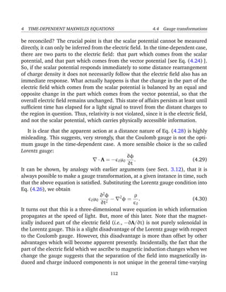 4 TIME-DEPENDENT MAXWELL’S EQUATIONS 4.4 Gauge transformations
be reconciled? The crucial point is that the scalar potential cannot be measured
directly, it can only be inferred from the electric ﬁeld. In the time-dependent case,
there are two parts to the electric ﬁeld: that part which comes from the scalar
potential, and that part which comes from the vector potential [see Eq. (4.24) ].
So, if the scalar potential responds immediately to some distance rearrangement
of charge density it does not necessarily follow that the electric ﬁeld also has an
immediate response. What actually happens is that the change in the part of the
electric ﬁeld which comes from the scalar potential is balanced by an equal and
opposite change in the part which comes from the vector potential, so that the
overall electric ﬁeld remains unchanged. This state of affairs persists at least until
sufﬁcient time has elapsed for a light signal to travel from the distant charges to
the region in question. Thus, relativity is not violated, since it is the electric ﬁeld,
and not the scalar potential, which carries physically accessible information.
It is clear that the apparent action at a distance nature of Eq. (4.28) is highly
misleading. This suggests, very strongly, that the Coulomb gauge is not the opti-
mum gauge in the time-dependent case. A more sensible choice is the so called
Lorentz gauge:
· A = − 0µ0
∂φ
∂t
. (4.29)
It can be shown, by analogy with earlier arguments (see Sect. 3.12), that it is
always possible to make a gauge transformation, at a given instance in time, such
that the above equation is satisﬁed. Substituting the Lorentz gauge condition into
Eq. (4.26), we obtain
0µ0
∂2
φ
∂t2
− 2
φ =
ρ
0
. (4.30)
It turns out that this is a three-dimensional wave equation in which information
propagates at the speed of light. But, more of this later. Note that the magnet-
ically induced part of the electric ﬁeld (i.e., −∂A/∂t) is not purely solenoidal in
the Lorentz gauge. This is a slight disadvantage of the Lorentz gauge with respect
to the Coulomb gauge. However, this disadvantage is more than offset by other
advantages which will become apparent presently. Incidentally, the fact that the
part of the electric ﬁeld which we ascribe to magnetic induction changes when we
change the gauge suggests that the separation of the ﬁeld into magnetically in-
duced and charge induced components is not unique in the general time-varying
112
 