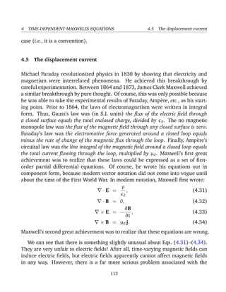 4 TIME-DEPENDENT MAXWELL’S EQUATIONS 4.5 The displacement current
case (i.e., it is a convention).
4.5 The displacement current
Michael Faraday revolutionized physics in 1830 by showing that electricity and
magnetism were interrelated phenomena. He achieved this breakthrough by
careful experimentation. Between 1864 and 1873, James Clerk Maxwell achieved
a similar breakthrough by pure thought. Of course, this was only possible because
he was able to take the experimental results of Faraday, Amp`ere, etc., as his start-
ing point. Prior to 1864, the laws of electromagnetism were written in integral
form. Thus, Gauss’s law was (in S.I. units) the ﬂux of the electric ﬁeld through
a closed surface equals the total enclosed charge, divided by 0. The no magnetic
monopole law was the ﬂux of the magnetic ﬁeld through any closed surface is zero.
Faraday’s law was the electromotive force generated around a closed loop equals
minus the rate of change of the magnetic ﬂux through the loop. Finally, Amp`ere’s
circuital law was the line integral of the magnetic ﬁeld around a closed loop equals
the total current ﬂowing through the loop, multiplied by µ0. Maxwell’s ﬁrst great
achievement was to realize that these laws could be expressed as a set of ﬁrst-
order partial differential equations. Of course, he wrote his equations out in
component form, because modern vector notation did not come into vogue until
about the time of the First World War. In modern notation, Maxwell ﬁrst wrote:
· E =
ρ
0
, (4.31)
· B = 0, (4.32)
× E = −
∂B
∂t
, (4.33)
× B = µ0 j. (4.34)
Maxwell’s second great achievement was to realize that these equations are wrong.
We can see that there is something slightly unusual about Eqs. (4.31)–(4.34).
They are very unfair to electric ﬁelds! After all, time-varying magnetic ﬁelds can
induce electric ﬁelds, but electric ﬁelds apparently cannot affect magnetic ﬁelds
in any way. However, there is a far more serious problem associated with the
113
 