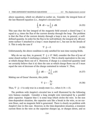 4 TIME-DEPENDENT MAXWELL’S EQUATIONS 4.5 The displacement current
above equations, which we alluded to earlier on. Consider the integral form of
the last Maxwell equation (i.e., Amp`ere’s circuital law)
C
B · dl = µ0
S
j · dS. (4.35)
This says that the line integral of the magnetic ﬁeld around a closed loop C is
equal to µ0 times the ﬂux of the current density through the loop. The problem
is that the ﬂux of the current density through a loop is not, in general, a well-
deﬁned quantity. In order for the ﬂux to be well-deﬁned, the integral of j·dS over
some surface S attached to a loop C must depend on C, but not on the details of
S. This is only the case if
· j = 0. (4.36)
Unfortunately, the above condition is only satisﬁed for non time-varying ﬁelds.
Why do we say that, in general, · j = 0? Well, consider the ﬂux of j out of
some closed surface S enclosing a volume V. This is clearly equivalent to the rate
at which charge ﬂows out of S. However, if charge is a conserved quantity (and
we certainly believe that it is) then the rate at which charge ﬂows out of S must
equal the rate of decrease of the charge contained in volume V. Thus,
S
j · dS = −
∂
∂t V
ρ dV. (4.37)
Making use of Gauss’ theorem, this yields
· j = −
∂ρ
∂t
. (4.38)
Thus, · j = 0 is only true in a steady-state (i.e., when ∂/∂t ≡ 0).
The problem with Amp`ere’s circuital law is well illustrated by the following
very famous example. Consider a long straight wire interrupted by a parallel
plate capacitor. Suppose that C is some loop which circles the wire. In the non
time-dependent situation, the capacitor acts like a break in the wire, so no cur-
rent ﬂows, and no magnetic ﬁeld is generated. There is clearly no problem with
Amp`ere’s law in this case. However, in the time-dependent situation, a transient
current ﬂows in the wire as the capacitor charges up, or charges down, and so
114
 