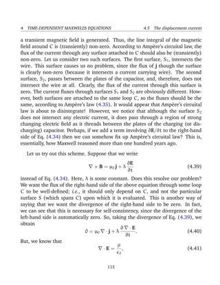 4 TIME-DEPENDENT MAXWELL’S EQUATIONS 4.5 The displacement current
a transient magnetic ﬁeld is generated. Thus, the line integral of the magnetic
ﬁeld around C is (transiently) non-zero. According to Amp`ere’s circuital law, the
ﬂux of the current through any surface attached to C should also be (transiently)
non-zero. Let us consider two such surfaces. The ﬁrst surface, S1, intersects the
wire. This surface causes us no problem, since the ﬂux of j though the surface
is clearly non-zero (because it intersects a current carrying wire). The second
surface, S2, passes between the plates of the capacitor, and, therefore, does not
intersect the wire at all. Clearly, the ﬂux of the current through this surface is
zero. The current ﬂuxes through surfaces S1 and S2 are obviously different. How-
ever, both surfaces are attached to the same loop C, so the ﬂuxes should be the
same, according to Amp`ere’s law (4.35). It would appear that Amp`ere’s circuital
law is about to disintegrate! However, we notice that although the surface S2
does not intersect any electric current, it does pass through a region of strong
changing electric ﬁeld as it threads between the plates of the charging (or dis-
charging) capacitor. Perhaps, if we add a term involving ∂E/∂t to the right-hand
side of Eq. (4.34) then we can somehow ﬁx up Amp`ere’s circuital law? This is,
essentially, how Maxwell reasoned more than one hundred years ago.
Let us try out this scheme. Suppose that we write
× B = µ0 j + λ
∂E
∂t
(4.39)
instead of Eq. (4.34). Here, λ is some constant. Does this resolve our problem?
We want the ﬂux of the right-hand side of the above equation through some loop
C to be well-deﬁned; i.e., it should only depend on C, and not the particular
surface S (which spans C) upon which it is evaluated. This is another way of
saying that we want the divergence of the right-hand side to be zero. In fact,
we can see that this is necessary for self-consistency, since the divergence of the
left-hand side is automatically zero. So, taking the divergence of Eq. (4.39), we
obtain
0 = µ0 · j + λ
∂ · E
∂t
. (4.40)
But, we know that
· E =
ρ
0
, (4.41)
115
 